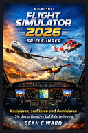 Microsoft Flight Simulator 2026 Spielfuhrer: Navigieren, ausfuhren und dominieren Sie das ultimative Luftfahrterlebnis - Sean C Ward - Independently Published